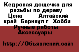 Кедровая дощечка для резьбы по дереву › Цена ­ 50 - Алтайский край, Барнаул г. Хобби. Ручные работы » Аксессуары   